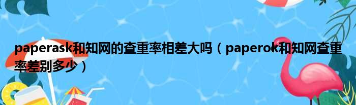 paperask和知网的查重率相差大吗（paperok和知网查重率差别多少）