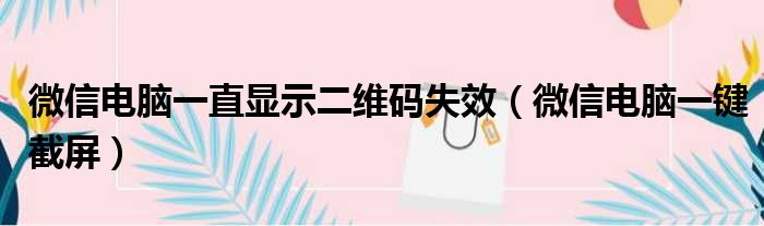 微信电脑一直显示二维码失效（微信电脑一键截屏）