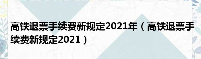 高铁退票手续费新规定2021年（高铁退票手续费新规定2021）