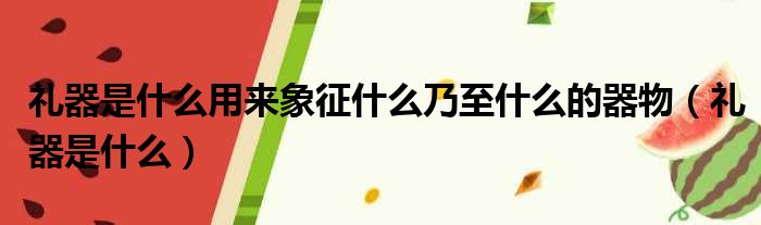 礼器是什么用来象征什么乃至什么的器物（礼器是什么）