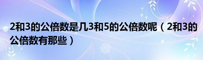 2和3的公倍数是几3和5的公倍数呢（2和3的公倍数有那些）