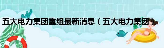 五大电力集团重组最新消息（五大电力集团）