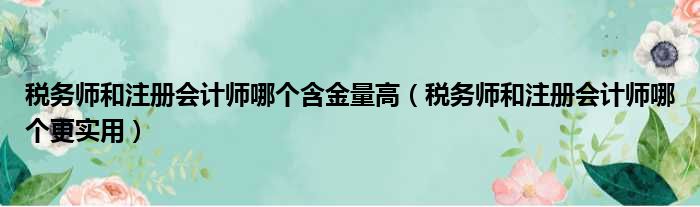 税务师和注册会计师哪个含金量高（税务师和注册会计师哪个更实用）