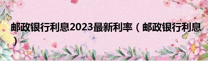 邮政银行利息2023最新利率（邮政银行利息）