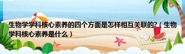 生物学学科核心素养的四个方面是怎样相互关联的 （生物学科核心素养是什么）