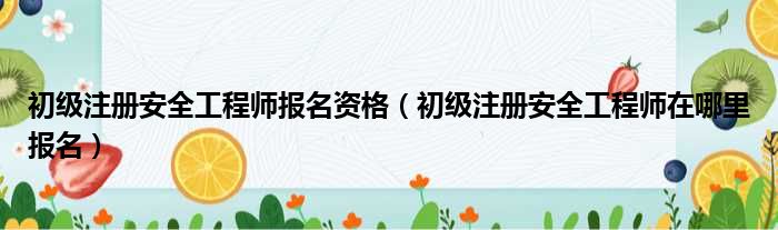 初级注册安全工程师报名资格（初级注册安全工程师在哪里报名）