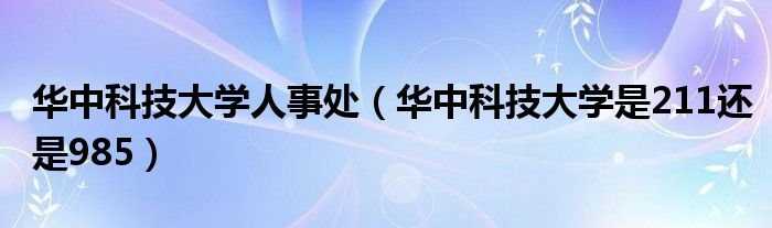 华中科技大学人事处（华中科技大学是211还是985）