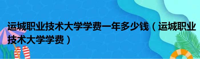 运城职业技术大学学费一年多少钱（运城职业技术大学学费）