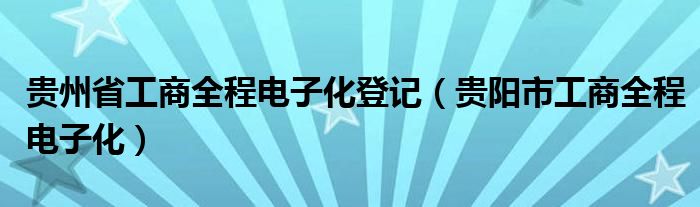 贵州省工商全程电子化登记（贵阳市工商全程电子化）