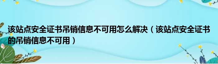 该站点安全证书吊销信息不可用怎么解决（该站点安全证书的吊销信息不可用）