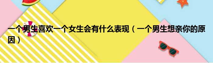 一个男生喜欢一个女生会有什么表现（一个男生想亲你的原因）