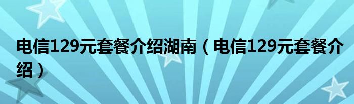 电信129元套餐介绍湖南（电信129元套餐介绍）