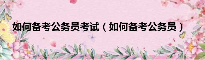 如何备考公务员考试（如何备考公务员）