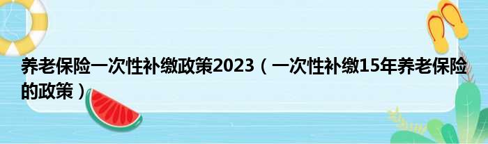 养老保险一次性补缴政策2023（一次性补缴15年养老保险的政策）