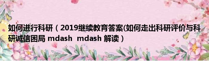 如何进行科研（2019继续教育答案(如何走出科研评价与科研诚信困局 mdash  mdash 解读）