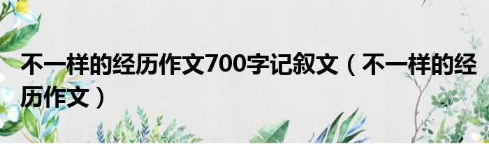 不一样的经历作文700字记叙文（不一样的经历作文）