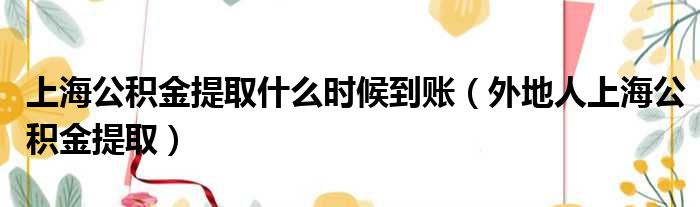 上海公积金提取什么时候到账（外地人上海公积金提取）