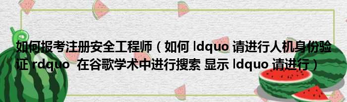 如何报考注册安全工程师（如何 ldquo 请进行人机身份验证 rdquo  在谷歌学术中进行搜索 显示 ldquo 请进行）