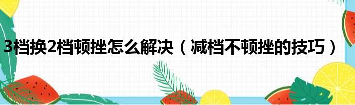 3档换2档顿挫怎么解决（减档不顿挫的技巧）