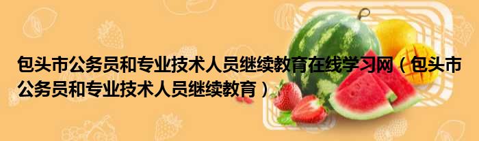 包头市公务员和专业技术人员继续教育在线学习网（包头市公务员和专业技术人员继续教育）