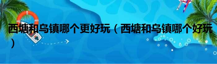 西塘和乌镇哪个更好玩（西塘和乌镇哪个好玩）