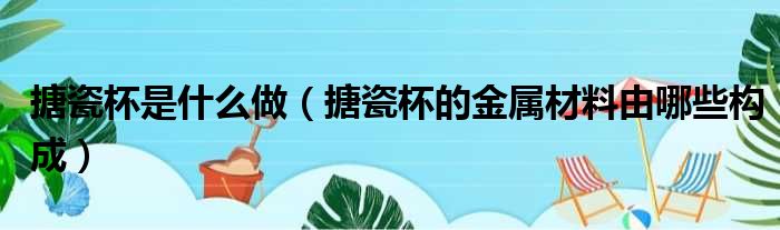 搪瓷杯是什么做（搪瓷杯的金属材料由哪些构成）