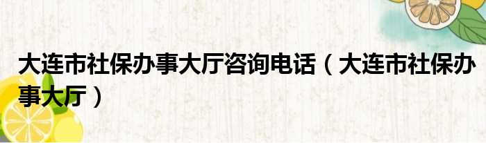 大连市社保办事大厅咨询电话（大连市社保办事大厅）