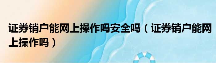 证券销户能网上操作吗安全吗（证券销户能网上操作吗）