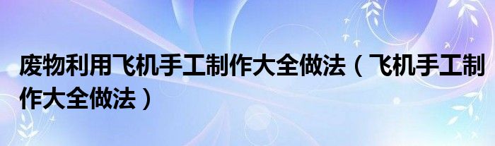 废物利用飞机手工制作大全做法（飞机手工制作大全做法）