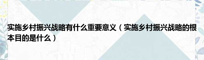 实施乡村振兴战略有什么重要意义（实施乡村振兴战略的根本目的是什么）