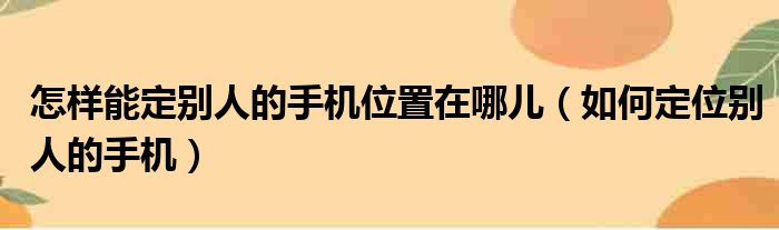 怎样能定别人的手机位置在哪儿（如何定位别人的手机）