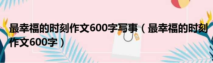 最幸福的时刻作文600字写事（最幸福的时刻作文600字）