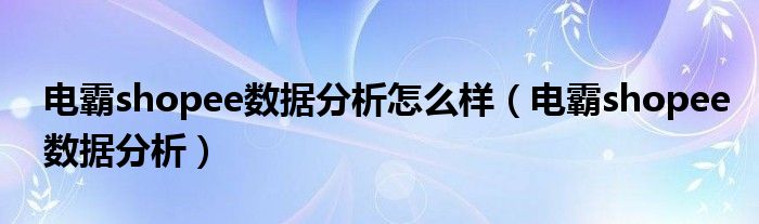 电霸shopee数据分析怎么样（电霸shopee数据分析）