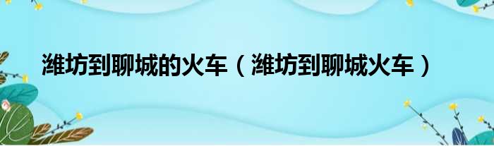 潍坊到聊城的火车（潍坊到聊城火车）