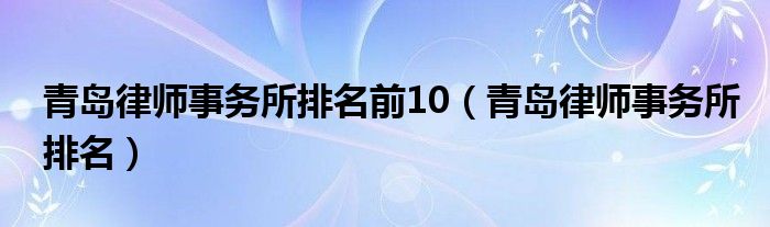 青岛律师事务所排名前10（青岛律师事务所排名）