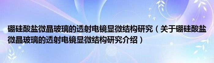  硼硅酸盐微晶玻璃的透射电镜显微结构研究（关于硼硅酸盐微晶玻璃的透射电镜显微结构研究介绍）