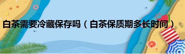 白茶需要冷藏保存吗（白茶保质期多长时间）