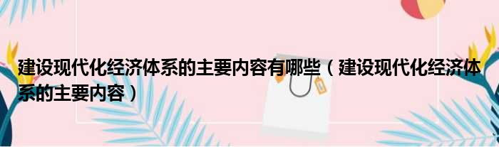 建设现代化经济体系的主要内容有哪些（建设现代化经济体系的主要内容）