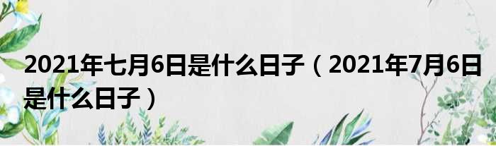 2021年七月6日是什么日子（2021年7月6日是什么日子）