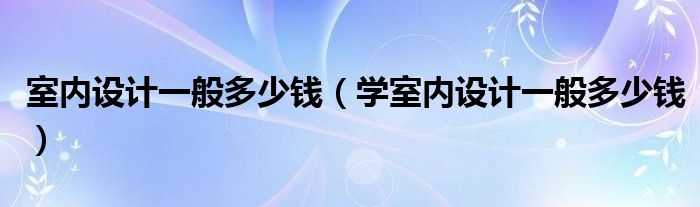 室内设计一般多少钱（学室内设计一般多少钱）