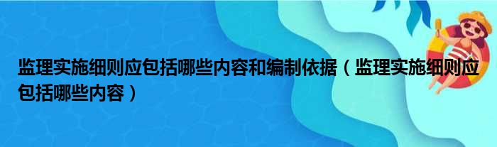 监理实施细则应包括哪些内容和编制依据（监理实施细则应包括哪些内容）