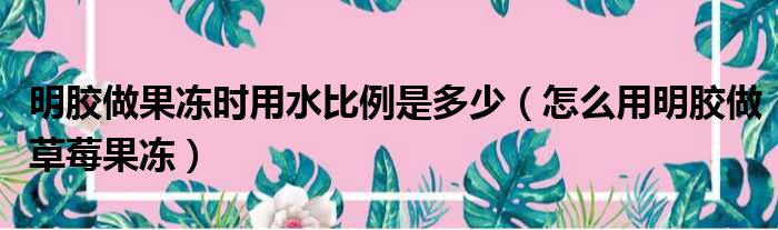 明胶做果冻时用水比例是多少（怎么用明胶做草莓果冻）