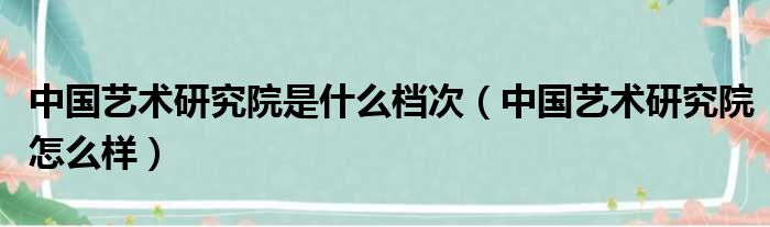 中国艺术研究院是什么档次（中国艺术研究院怎么样）