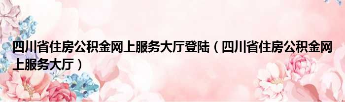 四川省住房公积金网上服务大厅登陆（四川省住房公积金网上服务大厅）