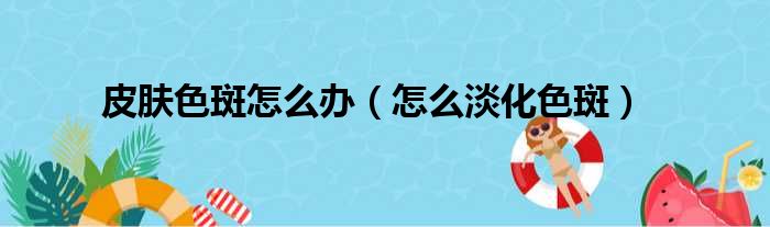 皮肤色斑怎么办（怎么淡化色斑）