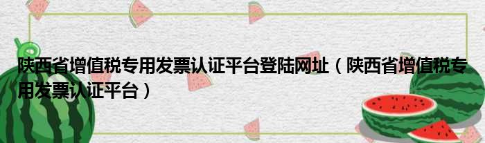 陕西省增值税专用发票认证平台登陆网址（陕西省增值税专用发票认证平台）