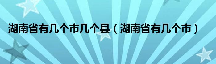 湖南省有几个市几个县（湖南省有几个市）