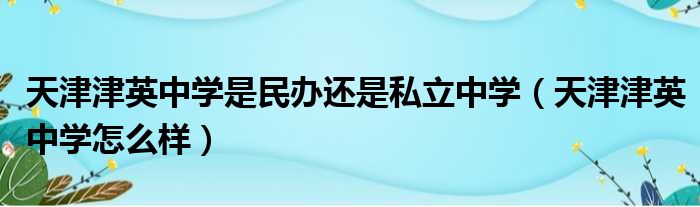 天津津英中学是民办还是私立中学（天津津英中学怎么样）