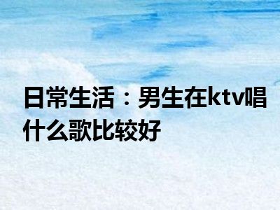 日常生活：男生在ktv唱什么歌比较好