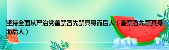 坚持全面从严治党善禁者先禁其身而后人（善禁者先禁其身而后人）